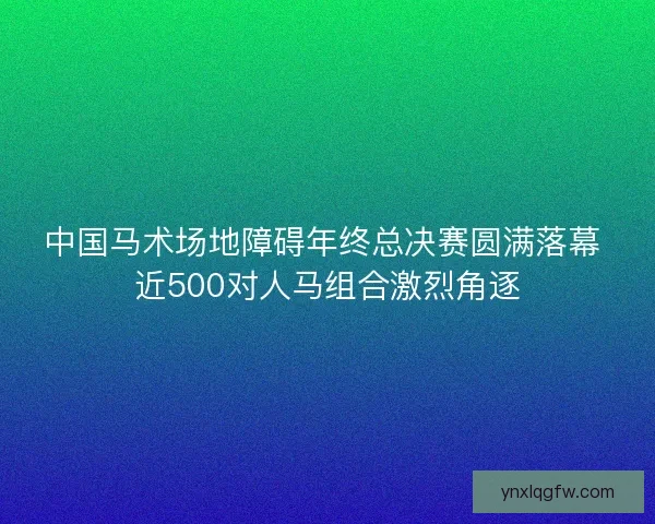 中国马术场地障碍年终总决赛圆满落幕 近500对人马组合激烈角逐
