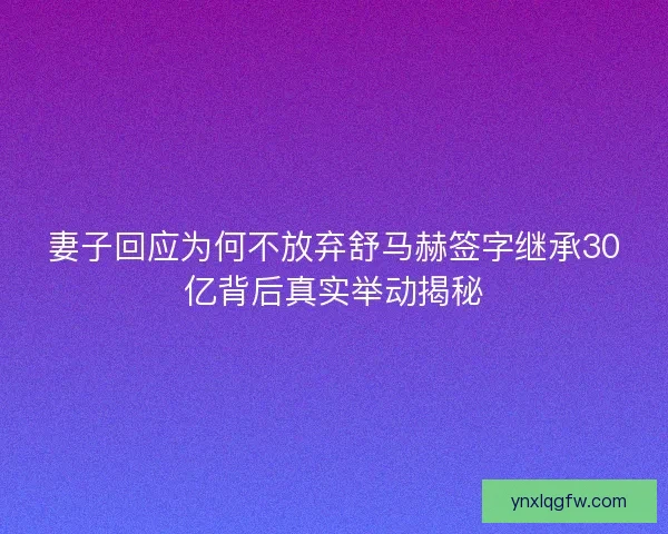 妻子回应为何不放弃舒马赫签字继承30亿背后真实举动揭秘