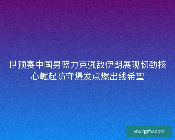 世预赛中国男篮力克强敌伊朗展现韧劲核心崛起防守爆发点燃出线希望