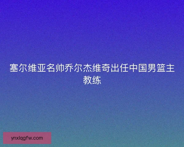塞尔维亚名帅乔尔杰维奇出任中国男篮主教练