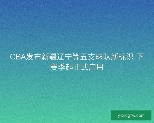 CBA发布新疆辽宁等五支球队新标识 下赛季起正式启用