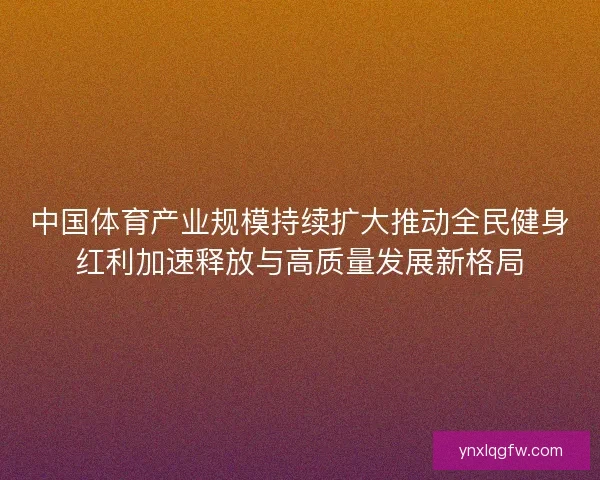 中国体育产业规模持续扩大推动全民健身红利加速释放与高质量发展新格局