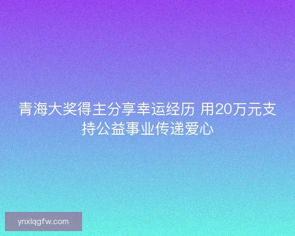 青海大奖得主分享幸运经历 用20万元支持公益事业传递爱心