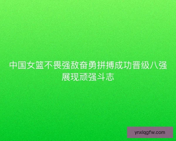中国女篮不畏强敌奋勇拼搏成功晋级八强展现顽强斗志