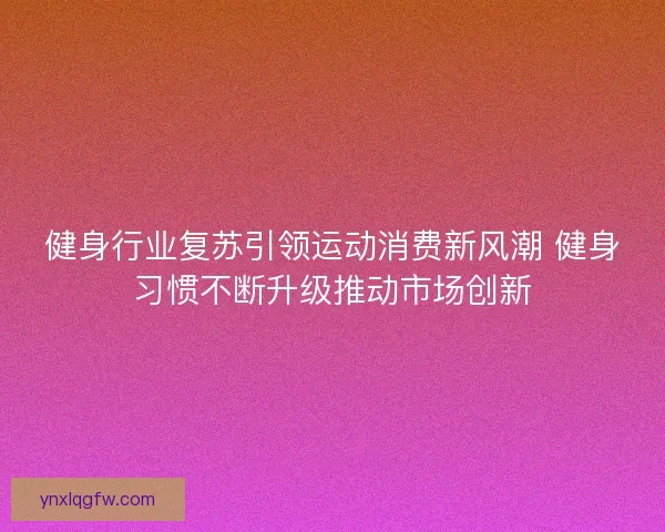 健身行业复苏引领运动消费新风潮 健身习惯不断升级推动市场创新
